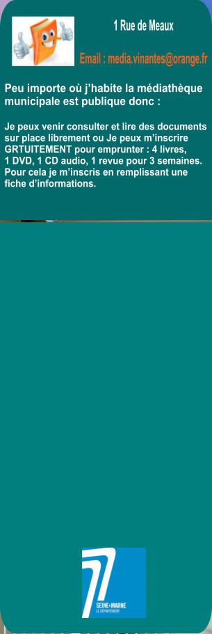 Peu importe o� j�habite la m�diath�que  municipale est publique donc :  Je peux venir consulter et lire des documents  sur place librement ou Je peux m�inscrire GRTUITEMENT pour emprunter : 4 livres,  1 DVD, 1 CD audio, 1 revue pour 3 semaines. Pour cela je m�inscris en remplissant une fiche d�informations.      1 Rue de Meaux    Email : media.vinantes@orange.fr